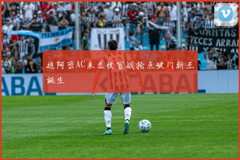 迈阿密AC米兰收官战抢点破门新王诞生