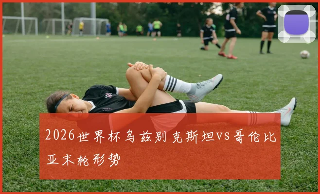 2026世界杯乌兹别克斯坦vs哥伦比亚末轮形势