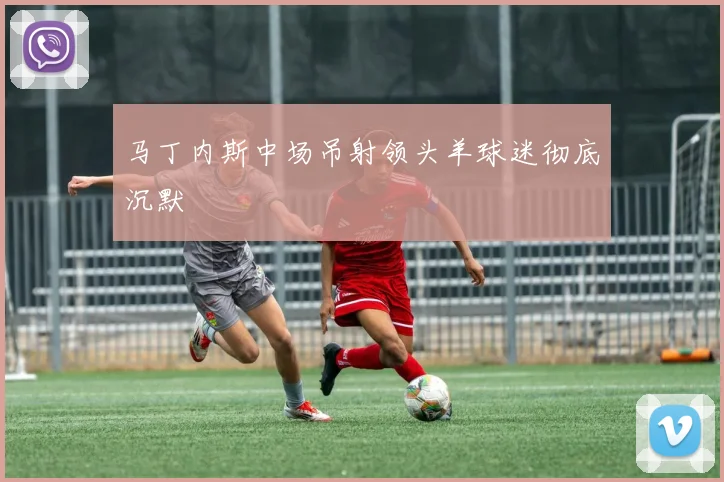 马丁内斯中场吊射领头羊球迷彻底沉默