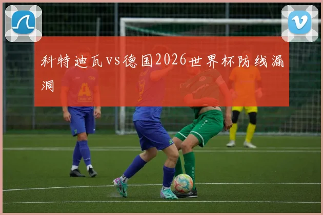 科特迪瓦vs德国2026世界杯防线漏洞