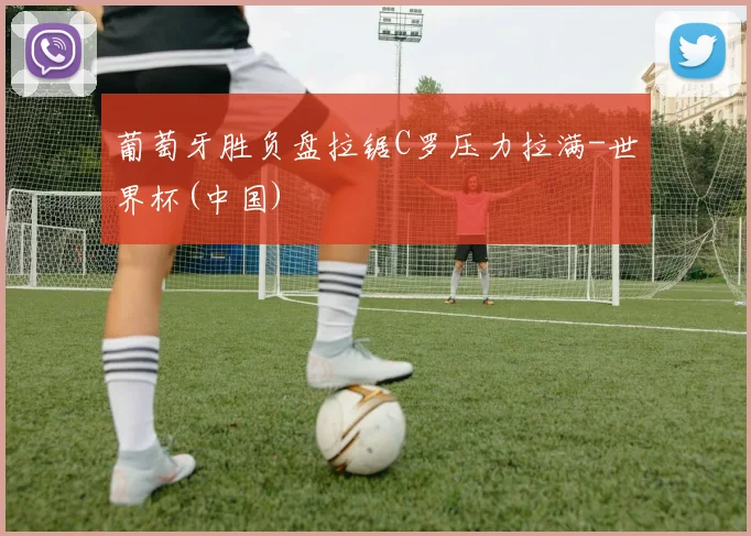 葡萄牙胜负盘拉锯C罗压力拉满-世界杯(中国)