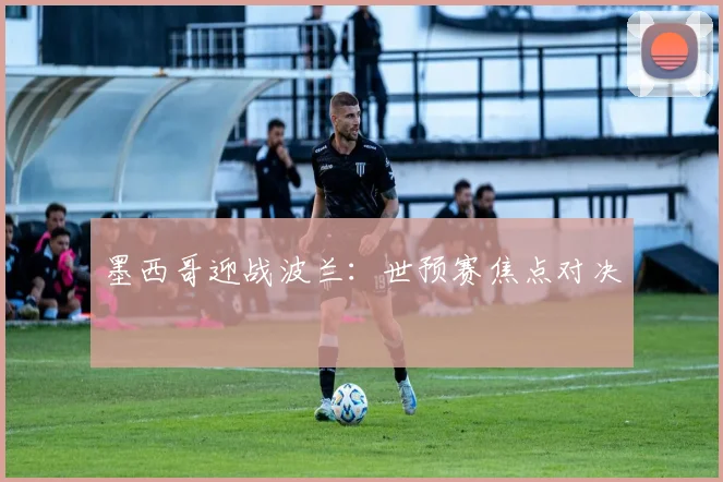 墨西哥迎战波兰：世预赛焦点对决