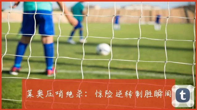 莱奥压哨绝杀：惊险逆转制胜瞬间