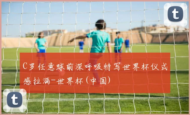 C罗任意球前深呼吸特写世界杯仪式感拉满-世界杯(中国)