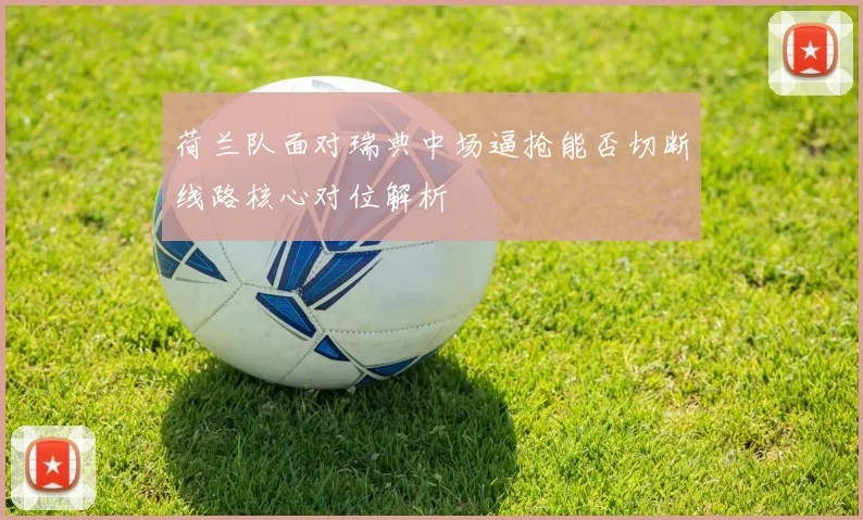 荷兰队面对瑞典中场逼抢能否切断线路核心对位解析