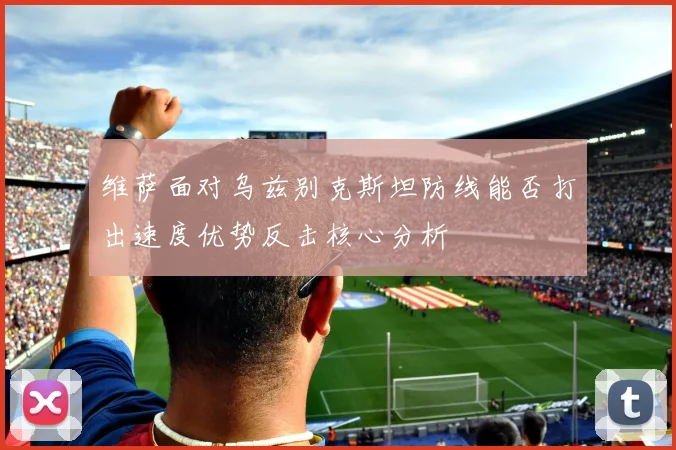 维萨面对乌兹别克斯坦防线能否打出速度优势反击核心分析