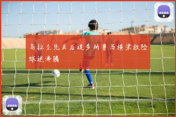 乌拉圭先丢后追多纳鲁马横梁救险球迷沸腾
