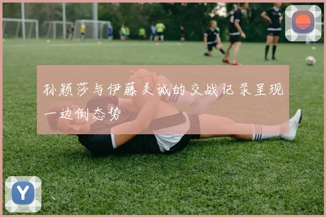 孙颖莎与伊藤美诚的交战记录呈现一边倒态势