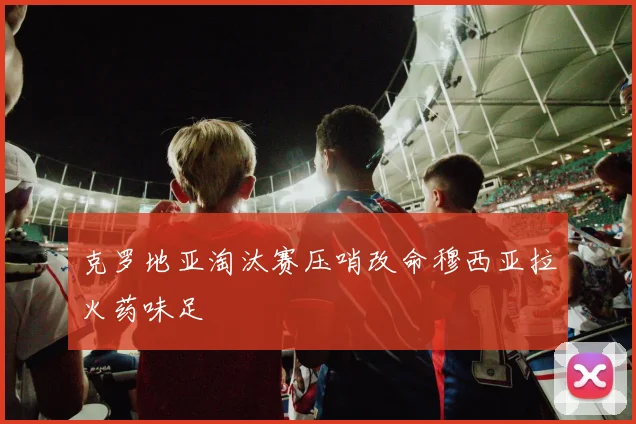 克罗地亚淘汰赛压哨改命穆西亚拉火药味足
