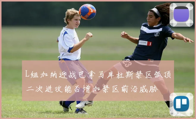 L组加纳迎战巴拿马库杜斯禁区弧顶二次进攻能否增加禁区前沿威胁