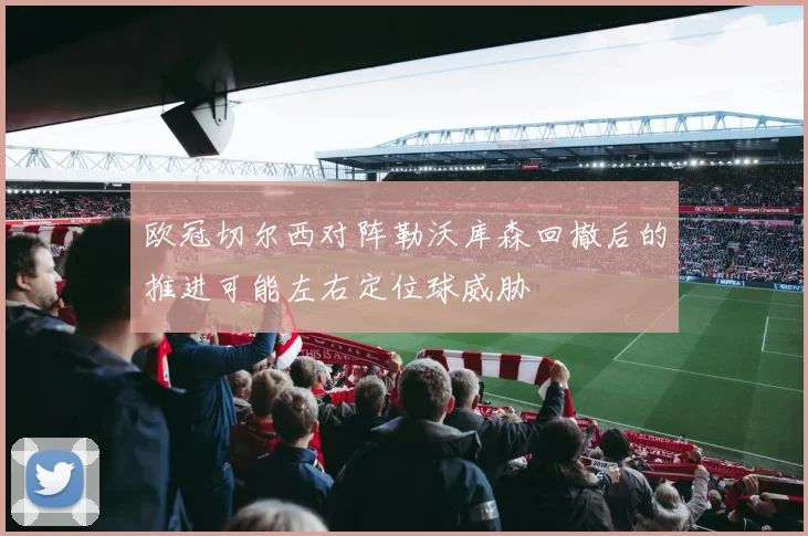 欧冠切尔西对阵勒沃库森回撤后的推进可能左右定位球威胁