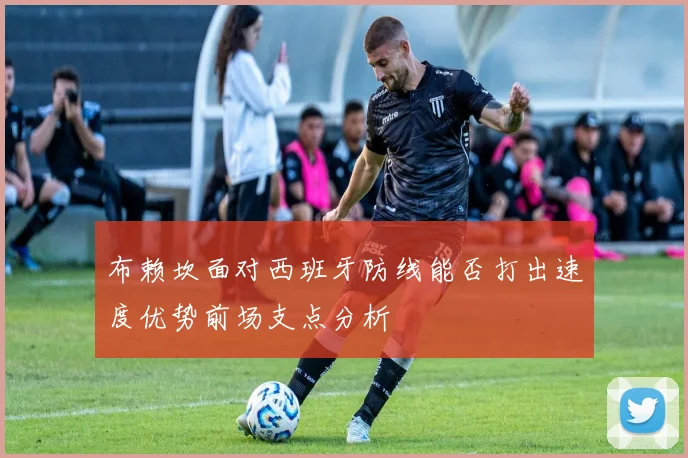 布赖坎面对西班牙防线能否打出速度优势前场支点分析