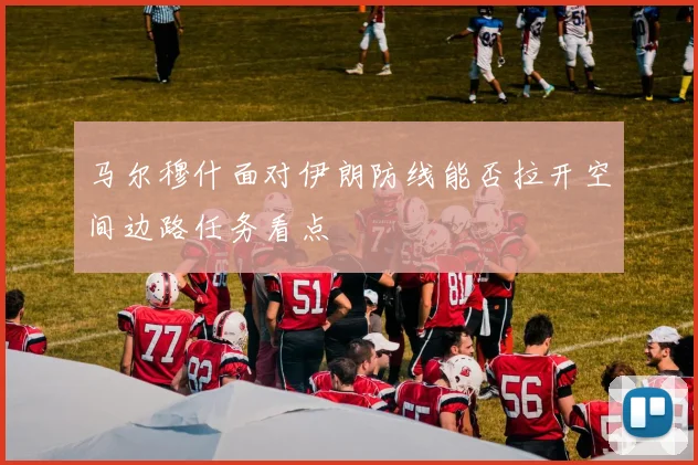 马尔穆什面对伊朗防线能否拉开空间边路任务看点