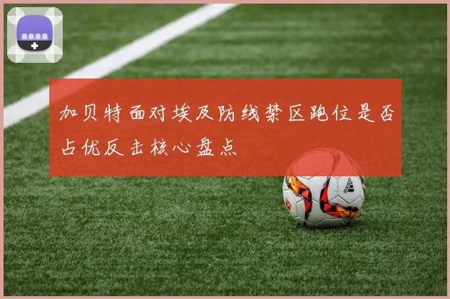 加贝特面对埃及防线禁区跑位是否占优反击核心盘点