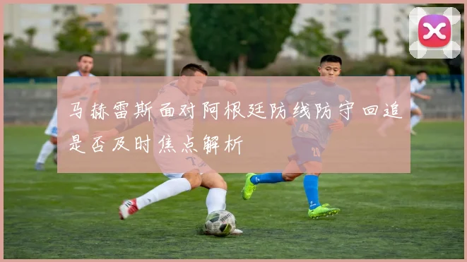 马赫雷斯面对阿根廷防线防守回追是否及时焦点解析