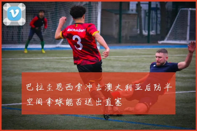 巴拉圭恩西索冲击澳大利亚后防半空间拿球能否送出直塞