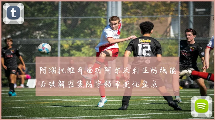 阿瑙托维奇面对阿尔及利亚防线能否破解密集防守赔率变化盘点