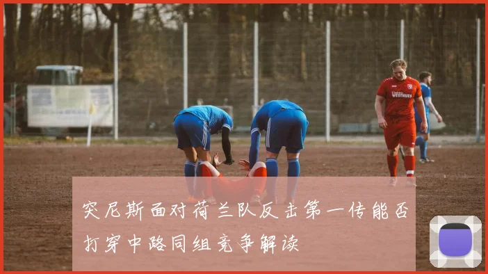 突尼斯面对荷兰队反击第一传能否打穿中路同组竞争解读