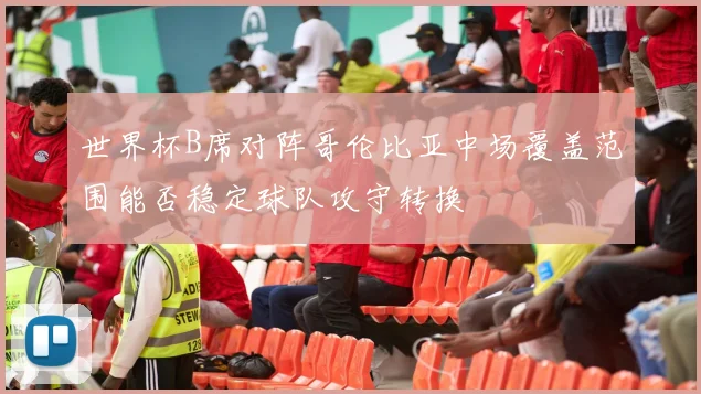 世界杯B席对阵哥伦比亚中场覆盖范围能否稳定球队攻守转换