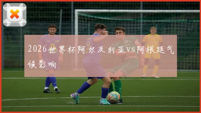 2026世界杯阿尔及利亚vs阿根廷气候影响