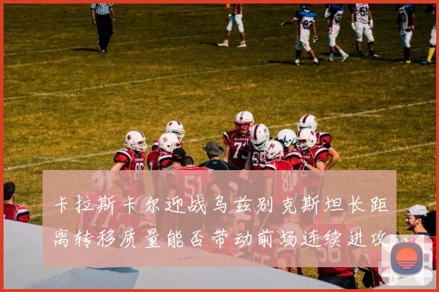 卡拉斯卡尔迎战乌兹别克斯坦长距离转移质量能否带动前场连续进攻