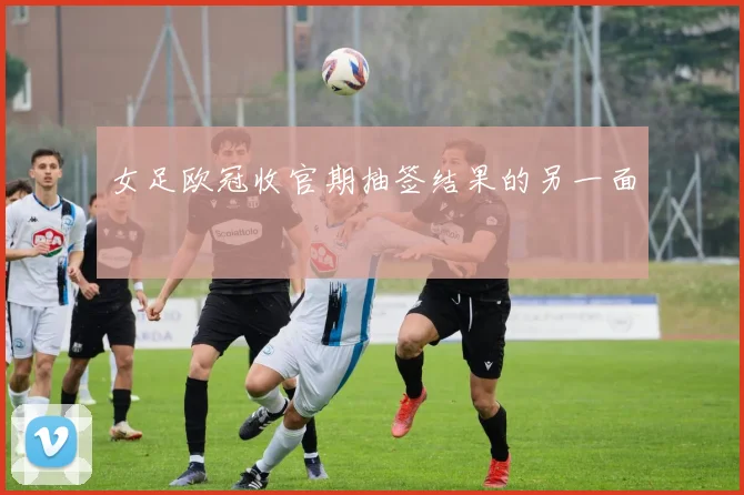 女足欧冠收官期抽签结果的另一面