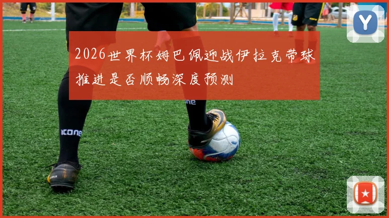 2026世界杯姆巴佩迎战伊拉克带球推进是否顺畅深度预测