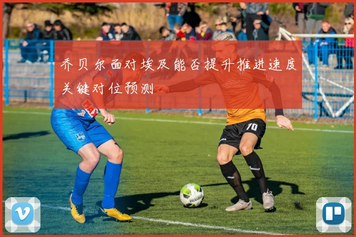 乔贝尔面对埃及能否提升推进速度关键对位预测