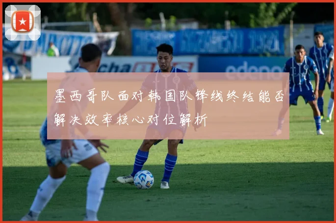墨西哥队面对韩国队锋线终结能否解决效率核心对位解析
