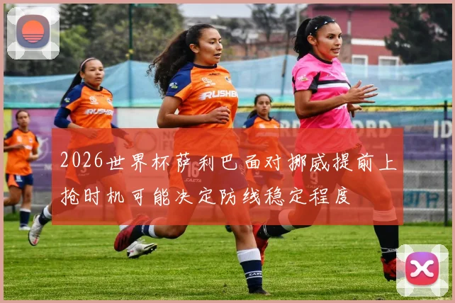 2026世界杯萨利巴面对挪威提前上抢时机可能决定防线稳定程度