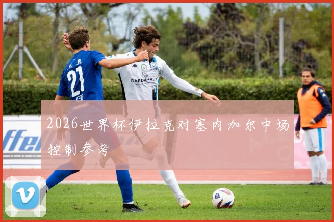 2026世界杯伊拉克对塞内加尔中场控制参考
