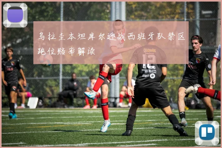 乌拉圭本坦库尔迎战西班牙队禁区跑位赔率解读