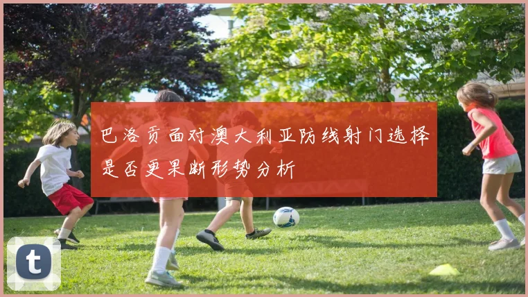 巴洛贡面对澳大利亚防线射门选择是否更果断形势分析
