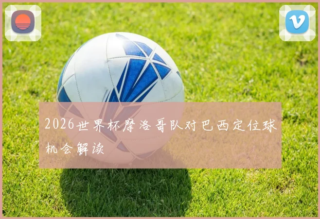 2026世界杯摩洛哥队对巴西定位球机会解读