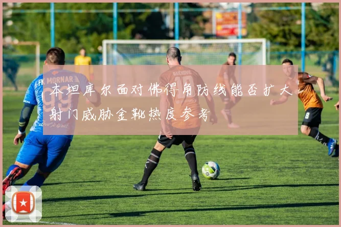 本坦库尔面对佛得角防线能否扩大射门威胁金靴热度参考