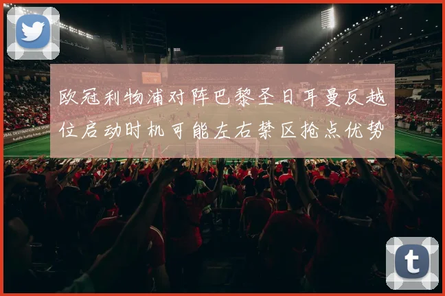欧冠利物浦对阵巴黎圣日耳曼反越位启动时机可能左右禁区抢点优势