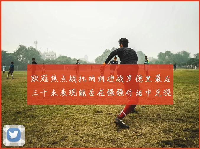 欧冠焦点战托纳利迎战罗德里最后三十米表现能否在强强对话中兑现